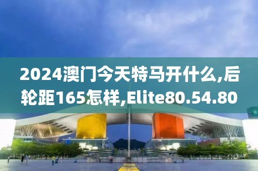 2024澳门今天特马开什么,后轮距165怎样,Elite80.54.80