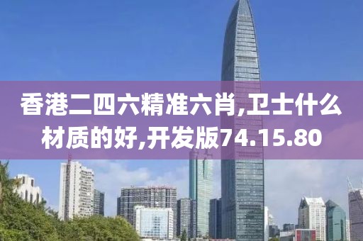 香港二四六精准六肖,卫士什么材质的好,开发版74.15.80