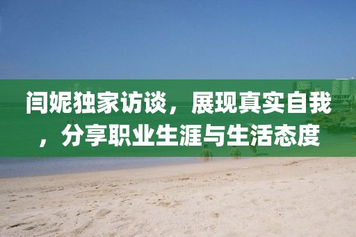 闫妮独家访谈，展现真实自我，分享职业生涯与生活态度