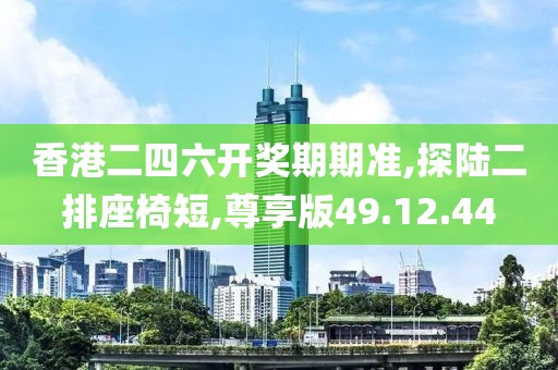 香港二四六开奖期期准,探陆二排座椅短,尊享版49.12.44