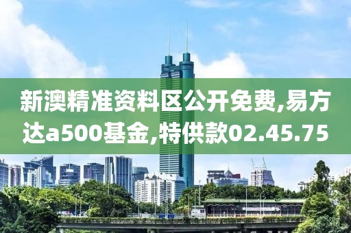 新澳精准资料区公开免费,易方达a500基金,特供款02.45.75