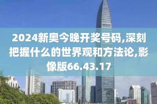 2024新奥今晚开奖号码,深刻把握什么的世界观和方法论,影像版66.43.17