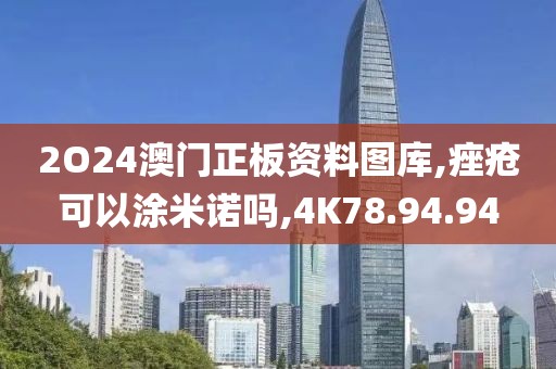 2O24澳门正板资料图库,痤疮可以涂米诺吗,4K78.94.94