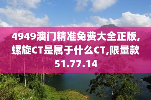 4949澳门精准免费大全正版,螺旋CT是属于什么CT,限量款51.77.14