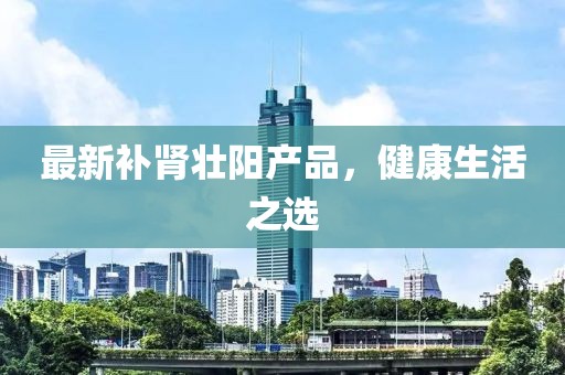 最新补肾壮阳产品，健康生活之选