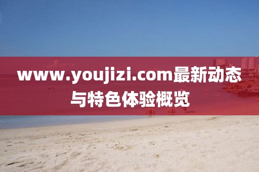 www.youjizi.com最新动态与特色体验概览