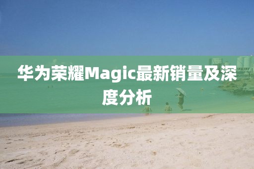 华为荣耀Magic最新销量及深度分析