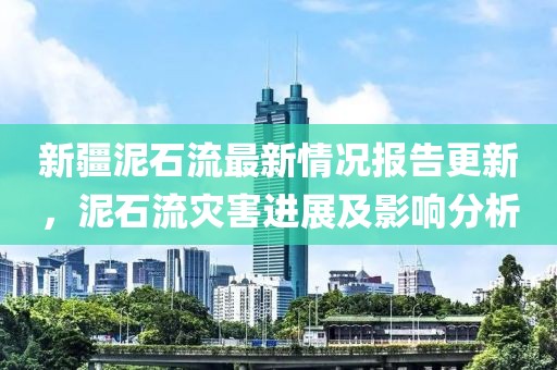新疆泥石流最新情况报告更新，泥石流灾害进展及影响分析