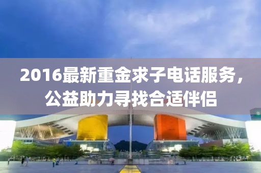 2016最新重金求子电话服务，公益助力寻找合适伴侣