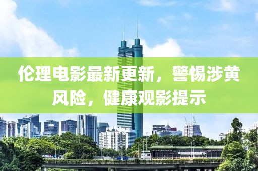 伦理电影最新更新，警惕涉黄风险，健康观影提示