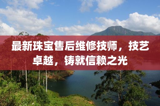 最新珠宝售后维修技师，技艺卓越，铸就信赖之光