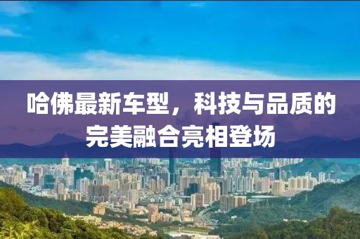 哈佛最新车型，科技与品质的完美融合亮相登场
