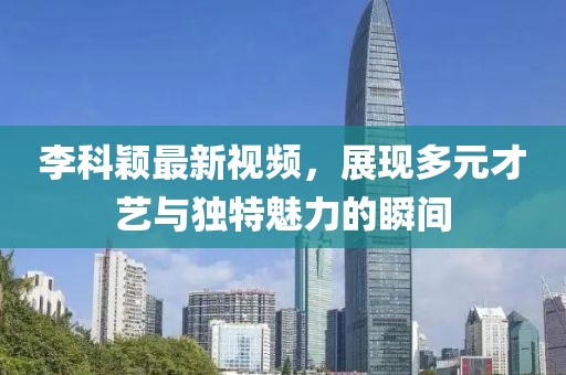 李科颖最新视频，展现多元才艺与独特魅力的瞬间