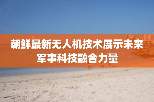 朝鲜最新无人机技术展示未来军事科技融合力量