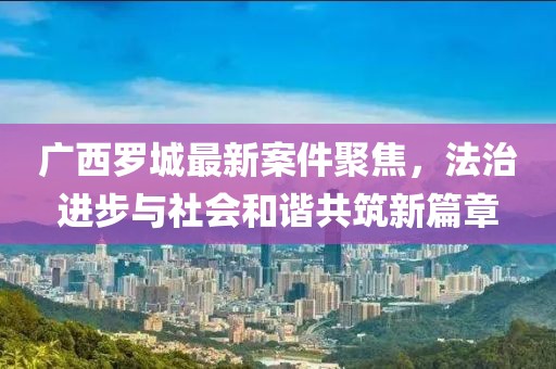 广西罗城最新案件聚焦，法治进步与社会和谐共筑新篇章