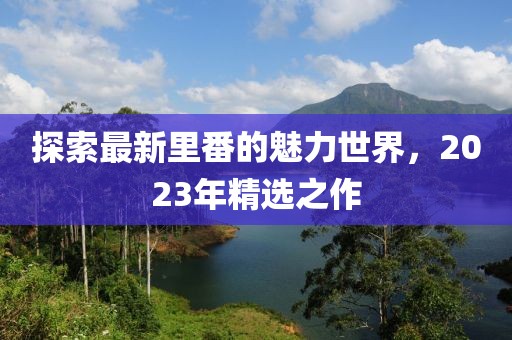 探索最新里番的魅力世界，2023年精选之作