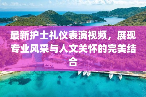 最新护士礼仪表演视频，展现专业风采与人文关怀的完美结合