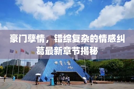 豪门孽情，错综复杂的情感纠葛最新章节揭秘