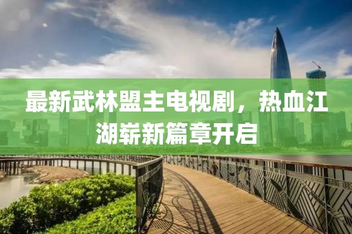 最新武林盟主电视剧，热血江湖崭新篇章开启