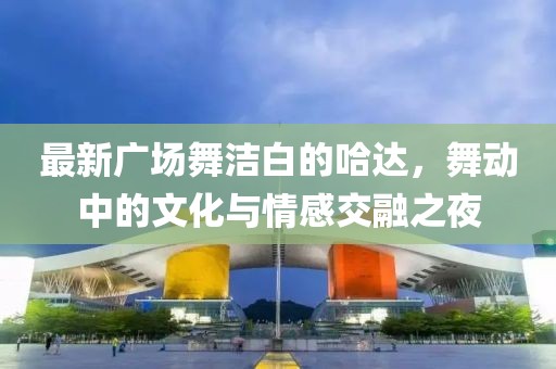 最新广场舞洁白的哈达，舞动中的文化与情感交融之夜