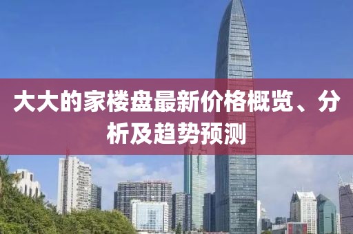 大大的家楼盘最新价格概览、分析及趋势预测