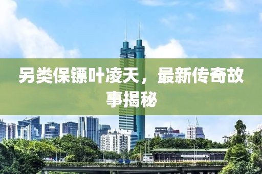 另类保镖叶凌天，最新传奇故事揭秘