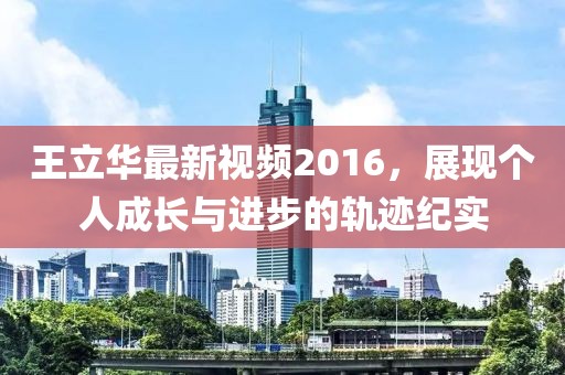王立华最新视频2016，展现个人成长与进步的轨迹纪实