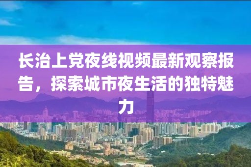 长治上党夜线视频最新观察报告，探索城市夜生活的独特魅力