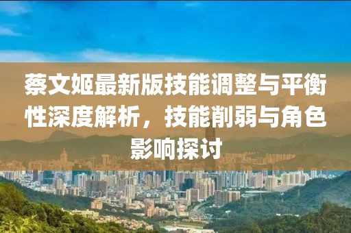 蔡文姬最新版技能调整与平衡性深度解析，技能削弱与角色影响探讨