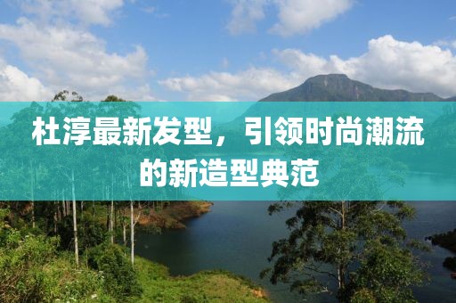 杜淳最新发型，引领时尚潮流的新造型典范