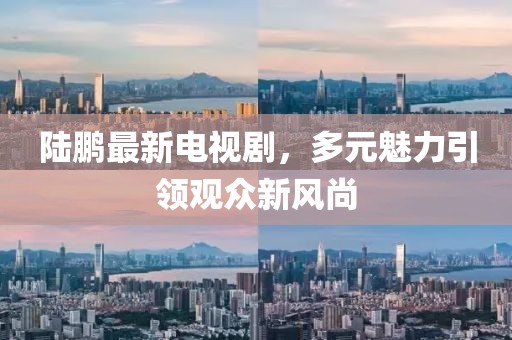 陆鹏最新电视剧，多元魅力引领观众新风尚