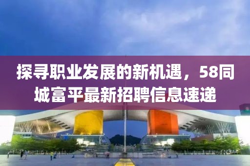 探寻职业发展的新机遇，58同城富平最新招聘信息速递