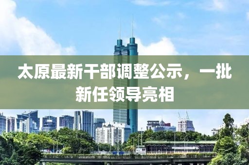 太原最新干部调整公示，一批新任领导亮相