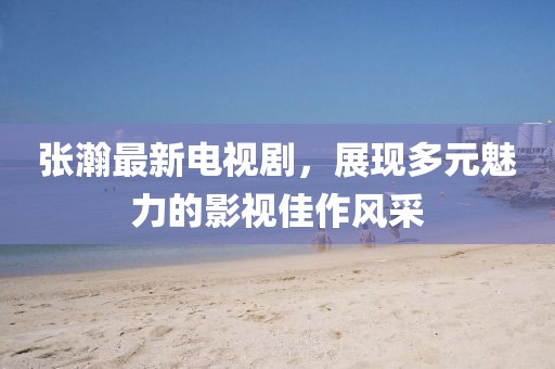张瀚最新电视剧，展现多元魅力的影视佳作风采