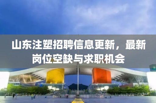 山东注塑招聘信息更新，最新岗位空缺与求职机会