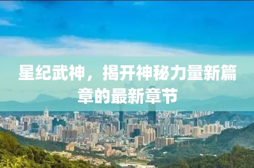 星纪武神，揭开神秘力量新篇章的最新章节