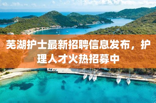 芜湖护士最新招聘信息发布，护理人才火热招募中