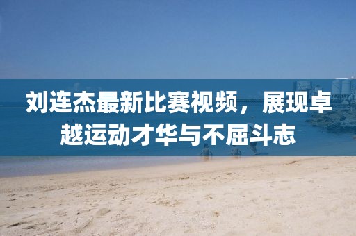 刘连杰最新比赛视频，展现卓越运动才华与不屈斗志
