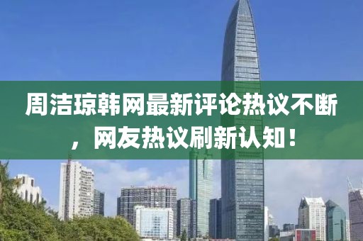 周洁琼韩网最新评论热议不断，网友热议刷新认知！