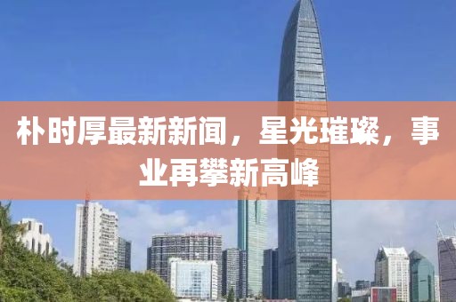 朴时厚最新新闻，星光璀璨，事业再攀新高峰