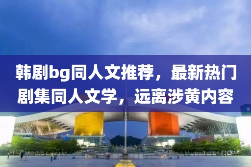 韩剧bg同人文推荐，最新热门剧集同人文学，远离涉黄内容