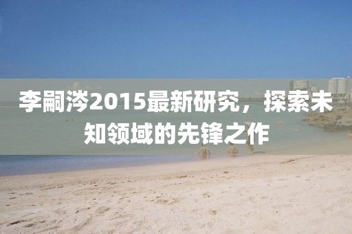 李嗣涔2015最新研究，探索未知领域的先锋之作