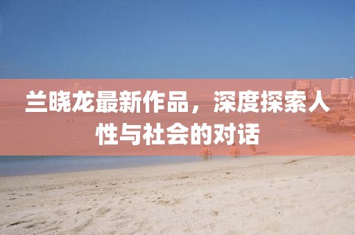 兰晓龙最新作品，深度探索人性与社会的对话