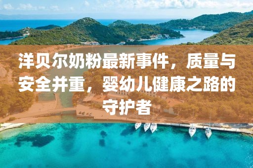 洋贝尔奶粉最新事件，质量与安全并重，婴幼儿健康之路的守护者