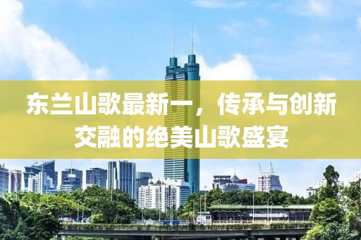 东兰山歌最新一，传承与创新交融的绝美山歌盛宴