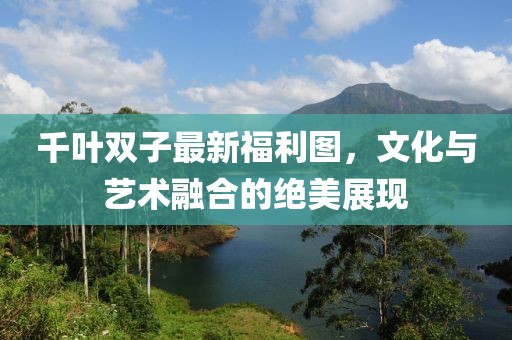 千叶双子最新福利图，文化与艺术融合的绝美展现