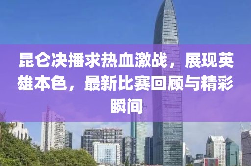 昆仑决播求热血激战，展现英雄本色，最新比赛回顾与精彩瞬间