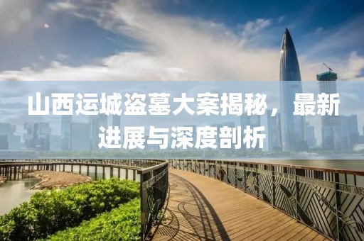 山西运城盗墓大案揭秘，最新进展与深度剖析