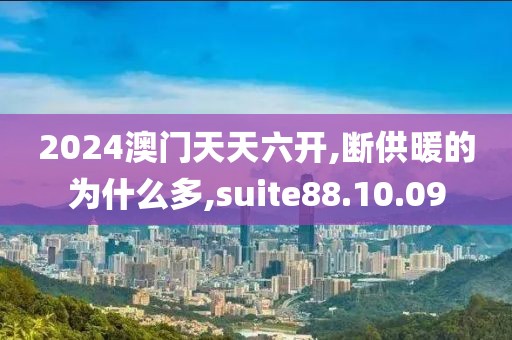 2024澳门天天六开,断供暖的为什么多,suite88.10.09