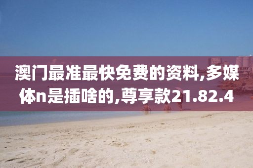澳门最准最快免费的资料,多媒体n是插啥的,尊享款21.82.40